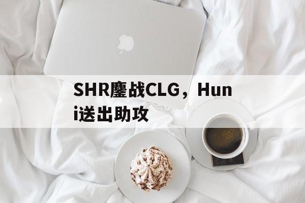 SHR鏖战CLG,Huni送出助攻 SHR鏖战CLG,Huni送出助攻